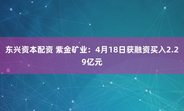 东兴资本配资 紫金矿业：4月18日获融资买入2.29亿元
