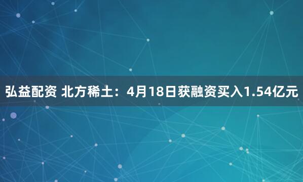 弘益配资 北方稀土：4月18日获融资买入1.54亿元