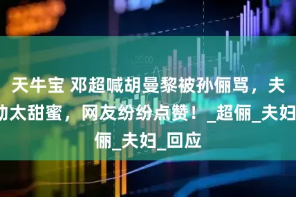 天牛宝 邓超喊胡曼黎被孙俪骂，夫妻互动太甜蜜，网友纷纷点赞！_超俪_夫妇_回应