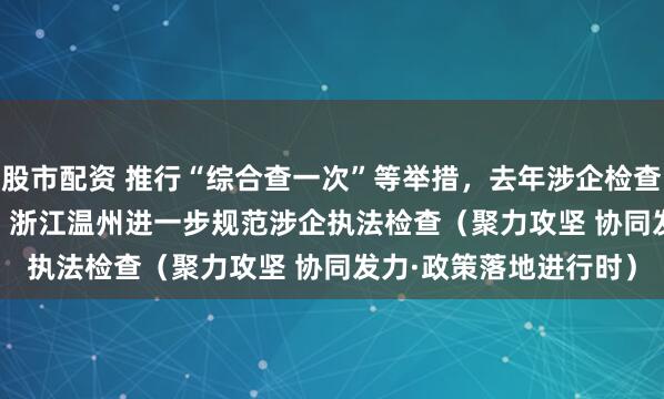 股市配资 推行“综合查一次”等举措，去年涉企检查量同比下降31.2%—— 浙江温州进一步规范涉企执法检查（聚力攻坚 协同发力·政策落地进行时）