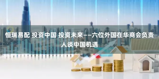 恒瑞易配 投资中国 投资未来——六位外国在华商会负责人谈中国机遇