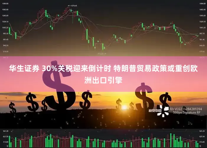华生证券 30%关税迎来倒计时 特朗普贸易政策或重创欧洲出口引擎