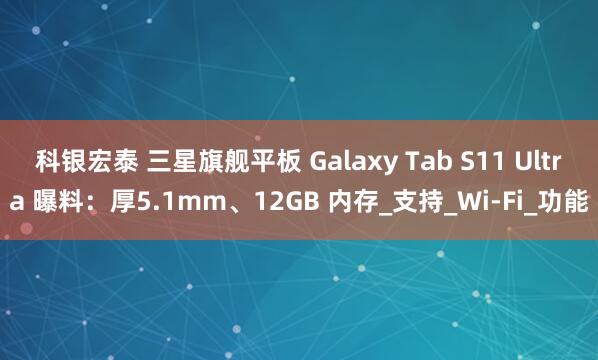 科银宏泰 三星旗舰平板 Galaxy Tab S11 Ultra 曝料：厚5.1mm、12GB 内存_支持_Wi-Fi_功能