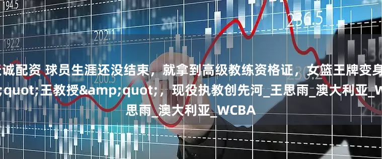 天诚配资 球员生涯还没结束，就拿到高级教练资格证，女篮王牌变身&quot;王教授&quot;，现役执教创先河_王思雨_澳大利亚_WCBA