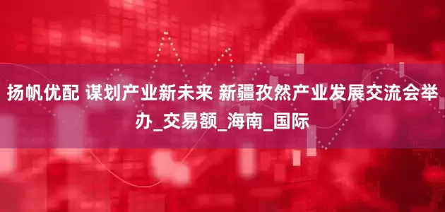 扬帆优配 谋划产业新未来 新疆孜然产业发展交流会举办_交易额_海南_国际