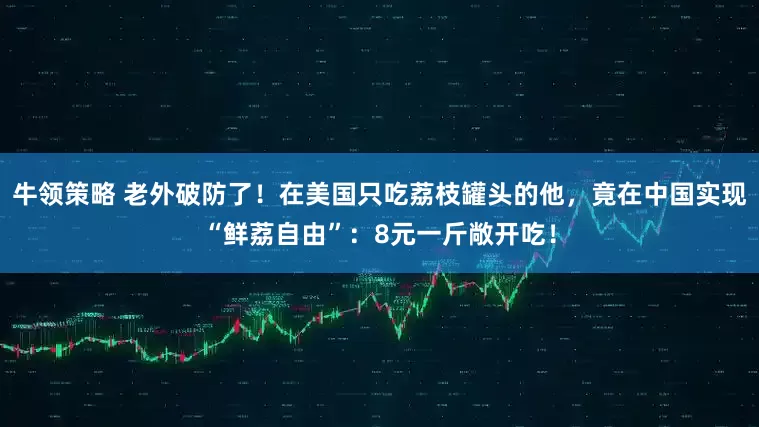 牛领策略 老外破防了！在美国只吃荔枝罐头的他，竟在中国实现“鲜荔自由”：8元一斤敞开吃！