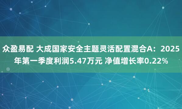 众盈易配 大成国家安全主题灵活配置混合A：2025年第一季度利润5.47万元 净值增长率0.22%