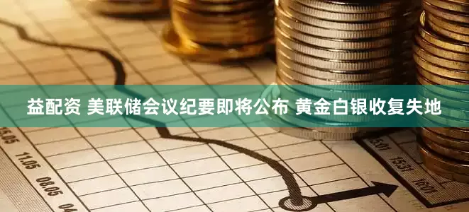 益配资 美联储会议纪要即将公布 黄金白银收复失地