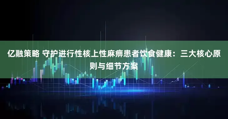 亿融策略 守护进行性核上性麻痹患者饮食健康：三大核心原则与细节方案