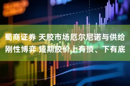 蜀商证券 天胶市场厄尔尼诺与供给刚性博弈 短期胶价上有顶、下有底