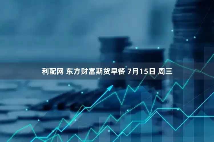 利配网 东方财富期货早餐 7月15日 周三